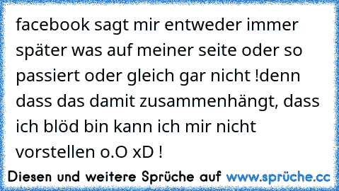 facebook sagt mir entweder immer später was auf meiner seite oder so passiert oder gleich gar nicht !
denn dass das damit zusammenhängt, dass ich blöd bin kann ich mir nicht vorstellen o.O xD !