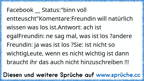 Facebook __ Status:
"binn voll entteuscht"
Komentare:
Freundin will natürlich wissen was los ist.
Antwort: ach ist egal
Freundin: ne sag mal, was ist los ?
andere Freundin: ja was ist los ?
Sie: ist nicht so wichtig
Leute, wenn es nicht wichtig ist dann braucht ihr das auch nicht hinzuschreiben !!!