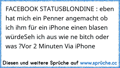 FACEBOOK STATUS
BLONDINE : eben hat mich ein Penner angemacht ob ich ihm für ein iPhone einen blasen würde
Seh ich aus wie ne bitch oder was ?
Vor 2 Minuten Via iPhone