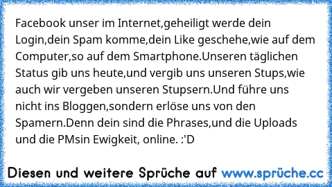 Facebook unser im Internet,
geheiligt werde dein Login,
dein Spam komme,
dein Like geschehe,
wie auf dem Computer,
so auf dem Smartphone.
Unseren täglichen Status gib uns heute,
und vergib uns unseren Stups,
wie auch wir vergeben unseren Stupsern.
Und führe uns nicht ins Bloggen,
sondern erlöse uns von den Spamern.
Denn dein sind die Phrases,
und die Uploads und die PMs
in Ewigkeit, online. :'D