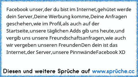 Facebook unser,
der du bist im Internet,
gehütet werde dein Server,
Deine Werbung komme,
Deine Anfragen geschehen,
wie im Profil,
als auch auf der Startseite,
unsere täglichen Adds gib uns heute,
und vergib uns unsere Freundschaftsanfragen,
wie auch wir vergeben unseren Freunden
Den dein ist das Internet,
der Server,
unsere Pinnwände
Facebook XD