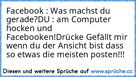 Facebook : Was machst du gerade?
DU : am Computer hocken und Facebooken!
Drücke Gefällt mir wenn du der Ansicht bist dass so etwas die meisten posten!!!