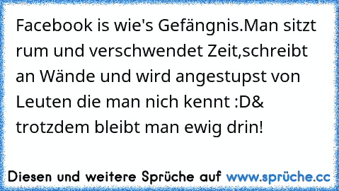 Facebook is wie's Gefängnis.
Man sitzt rum und verschwendet Zeit,
schreibt an Wände und wird angestupst von Leuten die man nich kennt :D
& trotzdem bleibt man ewig drin!