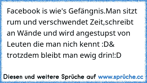 Facebook is wie's Gefängnis.
Man sitzt rum und verschwendet Zeit,
schreibt an Wände und wird angestupst von Leuten die man nich kennt :D
& trotzdem bleibt man ewig drin!
:D ♥