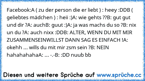 Facebook:
A ( zu der person die er liebt ) : heey :DD
B ( geliebtes mädchen ) : heii :)
A: wie gehts ??
B: gut gut und dir ?
A: auch
B: guut :)
A: ja was machs du so ?
B: nix un du ?
A: auch nixx :DD
B: ALTER, WENN DU MIT MIR ZUSAMMENSEINWILLST DANN SAG ES EINFACH !
A: okehh ... wills du mit mir zsm sein ?
B: NEIN hahahahaha
A: ... -.-
B: :DD nuub bb