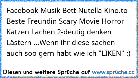 Facebook ♥
Musik ♥
Bett ♥
Nutella ♥
Kino.to ♥
Beste Freundin ♥
Scary Movie ♥
Horror ♥
Katzen ♥
Lachen ♥
2-deutig denken ♥
Lästern ♥
...
Wenn ihr diese sachen auch soo gern habt wie ich "LIKEN" :)