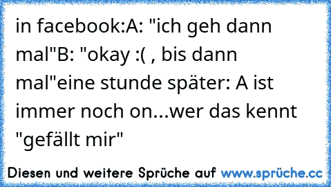 in facebook:
A: "ich geh dann mal"
B: "okay :( , bis dann mal"
eine stunde später: A ist immer noch on...
wer das kennt "gefällt mir"