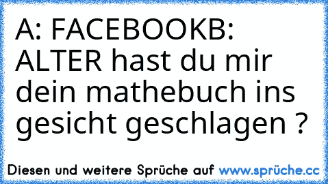 A: FACEBOOK
B: ALTER hast du mir dein mathebuch ins gesicht geschlagen ?