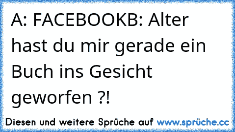 A: FACEBOOK
B: Alter hast du mir gerade ein Buch ins Gesicht geworfen ?!