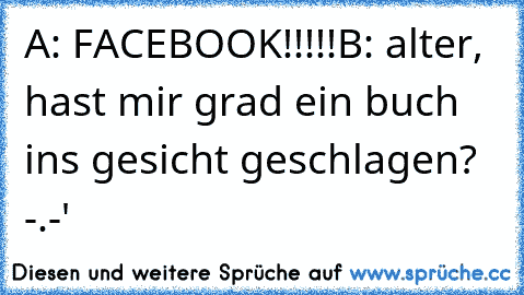 A: FACEBOOK!!!!!
B: alter, hast mir grad ein buch ins gesicht geschlagen? -.-'