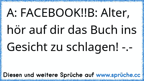 A: FACEBOOK!!
B: Alter, hör auf dir das Buch ins Gesicht zu schlagen! -.-