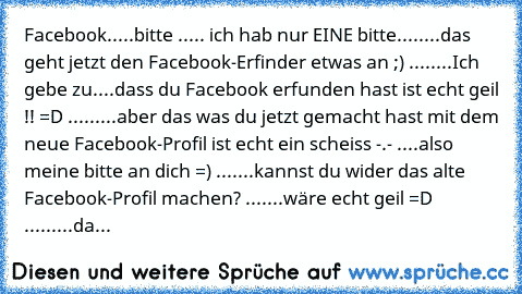 Facebook.....bitte ..... ich hab nur EINE bitte........das geht jetzt den Facebook-Erfinder etwas an ;) ........Ich gebe zu....dass du Facebook erfunden hast ist echt geil !! =D .........aber das was du jetzt gemacht hast mit dem neue Facebook-Profil ist echt ein scheiss -.- ....also meine bitte an dich =) .......kannst du wider das alte Facebook-Profil machen? .......wäre echt geil =D ...........