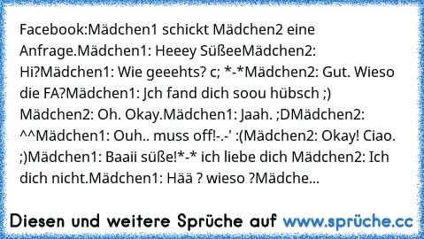 Facebook:
Mädchen1 schickt Mädchen2 eine Anfrage.
Mädchen1: Heeey Süßee♥
Mädchen2: Hi?
Mädchen1: Wie geeehts? c; *-*
Mädchen2: Gut. Wieso die FA?
Mädchen1: Jch fand dich soou hübsch ;) ♥
Mädchen2: Oh. Okay.
Mädchen1: Jaah. ;D♥
Mädchen2: ^^
Mädchen1: Ouh.. muss off!-.-' :(
Mädchen2: Okay! Ciao. ;)
Mädchen1: Baaii süße!*-* ich liebe dich ♥♥
Mädchen2: Ich dich nicht.
Mädchen1: Hää ? wieso ?
Mädche...