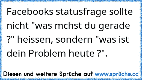 Facebooks statusfrage sollte nicht "was mchst du gerade ?" heissen, sondern "was ist dein Problem heute ?".