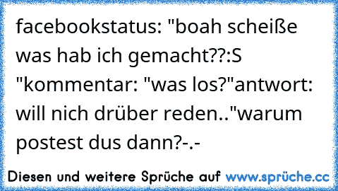 facebookstatus: "boah scheiße was hab ich gemacht??:S "
kommentar: "was los?"
antwort: will nich drüber reden.."
warum postest dus dann?-.-