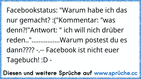 Facebookstatus: "Warum habe ich das nur gemacht? :("
Kommentar: "was denn?!"
Antwort: " ich will nich drüber reden.."
................
Warum postest du es  dann???? -.-
- Facebook ist nicht euer Tagebuch! :D -