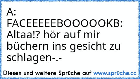 A: FACEEEEEBOOOOOK
B: Altaa!? hör auf mir büchern ins gesicht zu schlagen-.-