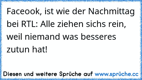 Faceook, ist wie der Nachmittag bei RTL: Alle ziehen sichs rein, weil niemand was besseres zutun hat!