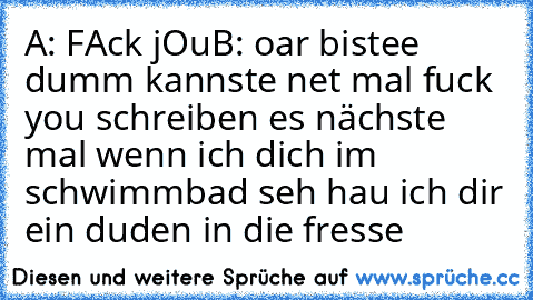 A: FAck jOu
B: oar bistee dumm kannste net mal fuck you schreiben es nächste mal wenn ich dich im schwimmbad seh hau ich dir ein duden in die fresse