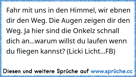 Fahr mit uns in den Himmel, wir ebnen dir den Weg. Die Augen zeigen dir den Weg. Ja hier sind die Onkelz schnall dich an...warum willst du laufen wenn du fliegen kannst? (Licki Licht...FB)