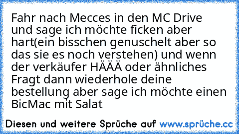 Fahr nach Mecces in den MC Drive und sage ich möchte ficken aber hart(ein bisschen genuschelt aber so das sie es noch verstehen) und wenn der verkäufer HÄÄÄ oder ähnliches Fragt dann wiederhole deine bestellung aber sage ich möchte einen BicMac mit Salat