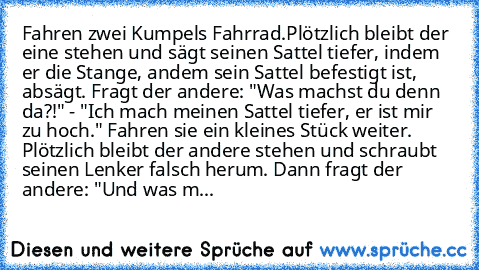 Fahren zwei Kumpels Fahrrad.
Plötzlich bleibt der eine stehen und sägt seinen Sattel tiefer, indem er die Stange, andem sein Sattel befestigt ist, absägt. Fragt der andere: "Was machst du denn da?!" - "Ich mach meinen Sattel tiefer, er ist mir zu hoch." Fahren sie ein kleines Stück weiter. Plötzlich bleibt der andere stehen und schraubt seinen Lenker falsch herum. Dann fragt der andere: "Und wa...