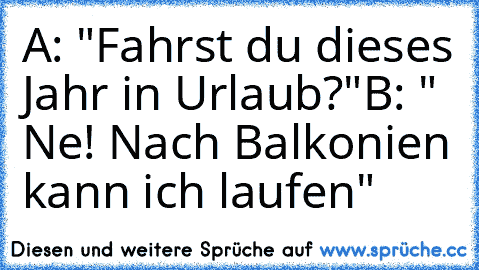 A: "Fahrst du dieses Jahr in Urlaub?"
B: " Ne! Nach Balkonien kann ich laufen"