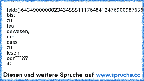 fakt:
{}643490000002343455511176484124769009876565433212345345665386810928374656109284574
Du bist zu faul gewesen, um dass zu lesen odr?????? :D