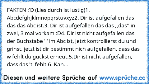 FAKTEN :'D (Lies durch ist lustig)
1. Abcdefghjklmnopqrstuvxyz
2. Dir ist aufgefallen das das das Abc ist.
3. Dir ist aufgefallen das das ,,das'' in zwei, 3 mal vorkam :D
4. Dir ist nicht aufgefallen das der Buchstabe 'i' im Abc ist, jetzt kontrollierst du und grinst, jetzt ist dir bestimmt nich aufgefallen, dass das w fehlt du guckst erneut.
5.Dir ist nicht aufgefallen, dass das 't' fehlt.
6. ...