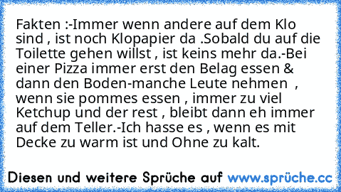 Fakten :
-Immer wenn andere auf dem Klo sind , ist noch Klopapier da .Sobald du auf die Toilette gehen willst , ist keins mehr da.
-Bei einer Pizza immer erst den Belag essen & dann den Boden
-manche Leute nehmen  , wenn sie pommes essen , immer zu viel Ketchup und der rest , bleibt dann eh immer auf dem Teller.
-Ich hasse es , wenn es mit Decke zu warm ist und Ohne zu kalt.