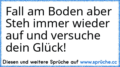 Fall am Boden aber Steh immer wieder auf und versuche dein Glück!