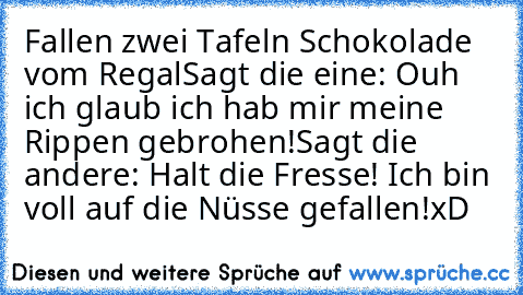 Fallen zwei Tafeln Schokolade vom Regal
Sagt die eine: Ouh ich glaub ich hab mir meine Rippen gebrohen!
Sagt die andere: Halt die Fresse! Ich bin voll auf die Nüsse gefallen!
xD