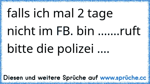 falls ich mal 2 tage nicht im FB. bin .......ruft bitte die polizei ....