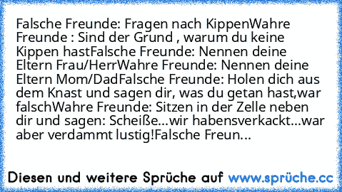 Falsche Freunde: Fragen nach Kippen
Wahre Freunde : Sind der Grund , warum du keine Kippen hast
Falsche Freunde: Nennen deine Eltern Frau/Herr
Wahre Freunde: Nennen deine Eltern Mom/Dad
Falsche Freunde: Holen dich aus dem Knast und sagen dir, was du getan hast,war falsch
Wahre Freunde: Sitzen in der Zelle neben dir und sagen: Scheiße...wir haben´s
verkackt...war aber verdammt lustig!
Falsche Fr...