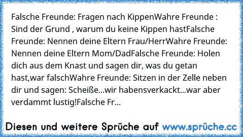 Falsche Freunde: Fragen nach Kippen
Wahre Freunde : Sind der Grund , warum du keine Kippen hast
Falsche Freunde: Nennen deine Eltern Frau/Herr
Wahre Freunde: Nennen deine Eltern Mom/Dad
Falsche Freunde: Holen dich aus dem Knast und sagen dir, was du getan hast,war falsch
Wahre Freunde: Sitzen in der Zelle neben dir und sagen: Scheiße...wir haben´s
verkackt...war aber verdammt lustig!
Falsche Fr...