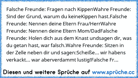 Falsche Freunde: Fragen nach Kippen
Wahre Freunde: Sind der Grund, warum du keine
Kippen hast.
Falsche Freunde: Nennen deine Eltern Frau/Herr
Wahre Freunde: Nennen deine Eltern Mom/Dad
Falsche Freunde: Holen dich aus dem Knast und
sagen dir, was du getan hast, war falsch.
Wahre Freunde: Sitzen in der Zelle neben dir und sagen:
Scheiße... wir haben‘s verkackt... war aber
verdammt lustig!
Falsche...