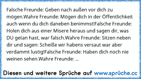 Falsche Freunde: Geben nach außen vor dich zu mögen.
Wahre Freunde: Mögen dich in der Öffentlichkeit auch wenn du dich daneben benimmst!
Falsche Freunde: Holen dich aus einer Misere heraus und sagen dir, was DU getan hast, war falsch.
Wahre Freunde: Sitzen neben dir und sagen: Scheiße… wir haben’s versaut… war aber verdammt lustig!
Falsche Freunde: Haben dich noch nie weinen sehen.
Wahre Freund...