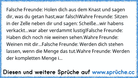 Falsche Freunde: Holen dich aus dem Knast und sagen dir, was du getan hast,war falsch
Wahre Freunde: Sitzen in der Zelle neben dir und sagen: Scheiße...wir haben´s verkackt...war aber verdammt lustig!
Falsche Freunde: Haben dich noch nie weinen sehen.
Wahre Freunde: Weinen mit dir...
Falsche Freunde: Werden dich stehen lassen, wenn die Menge das tut.
Wahre Freunde: Werden der kompletten Menge i...