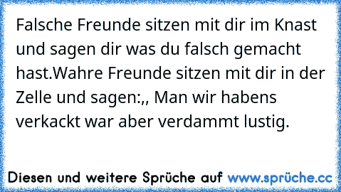 Falsche Freunde sitzen mit dir im Knast und sagen dir was du falsch gemacht hast.
Wahre Freunde sitzen mit dir in der Zelle und sagen:,, Man wir habens verkackt war aber verdammt lustig.´´
♥