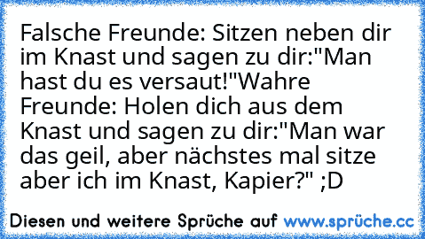 Falsche Freunde: Sitzen neben dir im Knast und sagen zu dir:"Man hast du es versaut!"
Wahre Freunde: Holen dich aus dem Knast und sagen zu dir:"Man war das geil, aber nächstes mal sitze aber ich im Knast, Kapier?" ;D