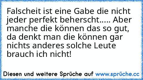 Falscheit ist eine Gabe die nicht jeder perfekt beherscht..... Aber manche die können das so gut, da denkt man die können gar nichts anderes solche Leute brauch ich nicht!