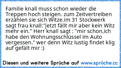 Familie knall muss schon wieder die Treppen hoch steigen. zum Zeitvertreiben erzählen sie sich Witze.im 31 Stockwerk sagt frau knall:"jetzt fällt mir aber kein Witz mehr ein." Herr knall sagt : "mir schon,ich habe den Wohnungsschlüssel im Auto vergessen." 
wer denn Witz lustig findet klig auf gefält mir :)