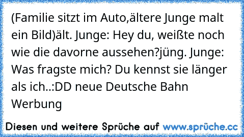 (Familie sitzt im Auto,
ältere Junge malt ein Bild)
ält. Junge: Hey du, weißte noch wie die davorne aussehen?
jüng. Junge: Was fragste mich? Du kennst sie länger als ich..
:DD neue Deutsche Bahn Werbung ♥