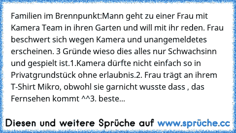 Familien im Brennpunkt:
Mann geht zu einer Frau mit Kamera Team in ihren Garten und will mit ihr reden. Frau beschwert sich wegen Kamera und unangemeldetes erscheinen. 3 Gründe wieso dies alles nur Schwachsinn und gespielt ist.
1.Kamera dürfte nicht einfach so in Privatgrundstück ohne erlaubnis.
2. Frau trägt an ihrem T-Shirt Mikro, obwohl sie garnicht wusste dass , das Fernsehen kommt ^^
3. be...