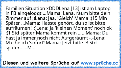 Familien Situation xDDD
Lena [13] ist am Laptop in FB eingeloggt ...
Mama: Lena, räum bitte dein Zimmer auf ;)
Lena: Jaa, 'Gleich' Mama :)
15 Min Später ...
Mama: Hasste gehört, du sollst bitte aufräumen ! ;)
Lena: Ja 'kleinen Moment' noch ok :)
1 Std später Mama kommt rein ......
Mama: Du hast ja immer noch nicht Aufgeräumt -.-
Lena: Mache ich 'sofort'!
Mama: Jetzt bitte !
3 Std später......
M...