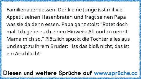 Familienabendessen: Der kleine Junge isst mit viel Appetit seinen Hasenbraten und fragt seinen Papa was sie da denn essen. Papa ganz stolz: "Ratet doch mal. Ich gebe euch einen Hinweis: Ab und zu nennt Mama mich so." Plötzlich spuckt die Tochter alles aus und sagt zu ihrem Bruder: "Iss das bloß nicht, das ist ein Arschloch!"