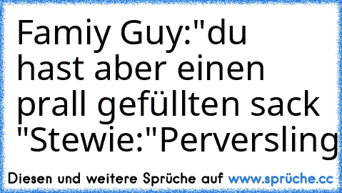 Famiy Guy:
"du hast aber einen prall gefüllten sack "
Stewie:"Perversling"
haha°°
liken...