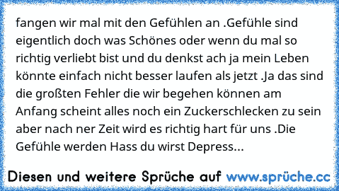 fangen wir mal mit den Gefühlen an .
Gefühle sind eigentlich doch was Schönes oder wenn du mal so richtig verliebt bist und du denkst ach ja mein Leben könnte einfach nicht besser laufen als jetzt .
Ja das sind die großten Fehler die wir begehen können am Anfang scheint alles noch ein Zuckerschlecken zu sein aber nach ner Zeit wird es richtig hart für uns .
Die Gefühle werden Hass du wirst Depress...