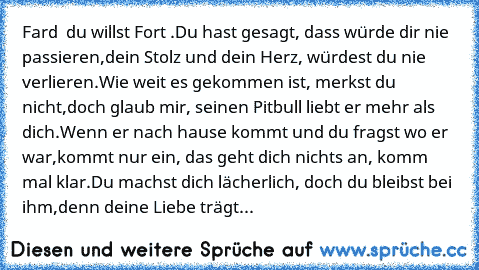 Fard – du willst Fort .♥
Du hast gesagt, dass würde dir nie passieren,
dein Stolz und dein Herz, würdest du nie verlieren.
Wie weit es gekommen ist, merkst du nicht,
doch glaub mir, seinen Pitbull liebt er mehr als dich.
Wenn er nach hause kommt und du fragst wo er war,
kommt nur ein, das geht dich nichts an, komm mal klar.
Du machst dich lächerlich, doch du bleibst bei ihm,
denn deine Liebe tr...