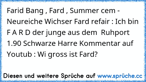 Farid Bang , Fard , Summer cem - Neureiche Wichser 
Fard refair : Ich bin F A R D der junge aus dem  Ruhport 1.90 Schwarze Harre 
Kommentar auf Youtub : Wi gross ist Fard?